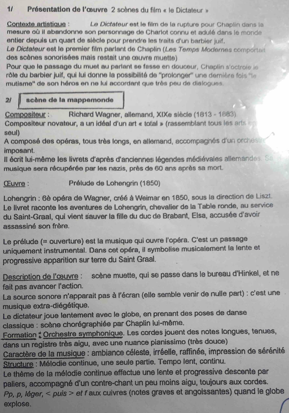 Présentation de l'œuvre 2 scènes du film « le Dictateur »
Contexte artistique Le Dictateur est le film de la rupture pour Chaplin dans la
mesure où il abandonne son personnage de Charlot connu et adulé dans le monde
entier depuis un quart de siècle pour prendre les traits d'un barbier juif.
Le Dictateur est le premier film parlant de Chaplin (Les Temps Modernes comportait
des scènes sonorisées mais restait une œuvre muette)
Pour que le passage du muet au parlant se fasse en douceur, Chaplin s'octroie is
rôle du barbier juif, qui lui donne la possibilité de ''prolonger'' une derière fois ''le
mutisme'' de son héros en ne lui accordant que très peu de dialogues,
21 scène de la mappemonde
Compositeur :  Richard Wagner, allemand, XIXe siècle (1813 - 1883)
Compositeur novateur, a un idéal d'un art « total » (rassemblant tous les arts en
seul)
A composé des opéras, tous très longs, en allemand, accompagnés d'un orchestr
imposant.
Il écrit lui-même les livrets d'après d'anciennes légendes médiévales allemandes. Sa
musique sera récupérée par les nazis, près de 60 ans après sa mort.
Œuvre :  Prélude de Lohengrin (1850)
Lohengrin : 6è opéra de Wagner, créé à Weimar en 1850, sous la direction de Liszt.
Le livret raconte les aventures de Lohengrin, chevalier de la Table ronde, au service
du Saint-Graal, qui vient sauver la fille du duc de Brabant, Elsa, accusée d'avoir
assassiné son frère.
Le prélude (= ouverture) est la musique qui ouvre l'opéra. C'est un passage
uniquement instrumental. Dans cet opéra, il symbolise musicalement la lente et
progressive apparition sur terre du Saint Graal.
Description de l'œuvre : scène muette, qui se passe dans le bureau d'Hinkel, et ne
fait pas avancer l'action.
La source sonore n'apparait pas à l'écran (elle semble venir de nulle part) : c'est une.
musique extra-diégétique.
Le dictateur joué lentement avec le globe, en prenant des poses de danse
classique : scène chorégraphiée par Chaplin lui-même.
Formation : Orchestre symphonique. Les cordes jouent des notes longues, tenues,
dans un registre très aigu, avec une nuance pianissimo (très douce)
* Caractère de la musique : ambiance céleste, irréelle, raffinée, impression de sérénité
Structure : Mélodie continue, une seule partie. Tempo lent, continu.
Le thème de la mélodie continue effectue une lente et progressive descente par
paliers, accompagné d'un contre-chant un peu moins aigu, toujours aux cordes.
Pp, p, léger, < puis > et faux cuivres (notes graves et angoissantes) quand le globe
explose.