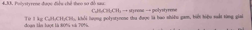 Polystyrene được điều chế theo sơ đồ sau:
C_6H_5CH_2CH_3 → styrene → polystyrene 
Từ 1kgC_6H_5CH_2CH_3 , khối lượng polystyrene thu được là bao nhiêu gam, biết hiệu suất từng giai 
đoạn lần lượt là 80% và 70%.