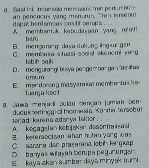 Saat ini, Indonesia memasuki tren pertumbuh-
an penduduk yang menurun. Tren tersebut
dapat berdampak positif berupa . . . .
A. membentuk kebudayaan yang relatif
baru
B. mengurangi daya dukung lingkungan
C. membuka situasi sosial ekonomi yang
lebih baik
D. mengurangi biaya pengembangan fasilitas
umum
E. mendorong masyarakat membentuk ke-
luarga kecil
9. Jawa menjadi pulau dengan jumlah pen-
duduk tertinggi di Indonesia. Kondisi tersebut
terjadi karena adanya faktor . . . .
A. kegagalan kebijakan desentralisasi
B. ketersediaan lahan hutan yang luas
C. sarana dan prasarana lebih lengkap
D. banyak wilayah berupa pegunungan
E. kaya akan sumber daya minyak bumi