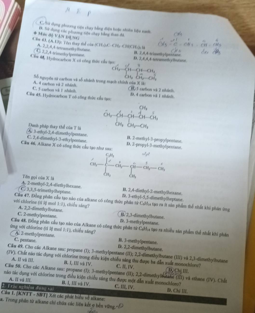 C. Sử dụng phương tiện chạy bằng điện hoặc nhiên liệu xanh.
D. Sử dụng các phương tiện chạy bằng than đá.
Mức độ VậN DUNG
43.(A.13) 1: Têr thay thể của (CH_3)_2C-CH_2-CH(CH_3)_2H
A. 2,2,4,4-tetramethylbutane. B. 2,4,4-trimethylpentane.
C 2,2,4-trimethylpentane. D. 2,4,4,4-tetramethylbutane.
Câu 4&. Hydrocarbon X có công thức cầu tạo:
*'  n Sh
Số nguyên tử carbon và số nhánh trong mạch chính của X là:
A. 4 carbon và 2 nhánh. 1 5 carbon vậ 2 nhánh.
0 C. 5 carbon và 1 nhánh. D. 4 carbon và 1 nhánh.
Câu 45. Hydrocarbon T có công thức cầu tạo:
Danh pháp thay thể của T là
beginarrayr CH_3-CH-CH_3 CH_3CH_2-CH-CH_3 CH_3CH_2-CH_3endarray
A 3-ethyl-2,4-dimethylpentane. B. 2-methyl-3-propylpentane.
C. 2,4-dimethyl-3-ethylpentane. D. 2-propyl-3-methylpentans.
Câu 46. Alkane X có công thức cầu tạo như sau:
Tên gọi của X là
CH_3=frac ∈tlimits _CH_3^CH_2∈tlimits _CH_3^CH_2-frac G
A. 2-methyl-2,4-diethylhexane. B. 2,4-diethyl-2-methylhexane.
C 3,3,5-trimethylheptane. D. 3-ethyl-5,5-dimethylheptane.
Câu 47. Đồng phân cầu tạo nào của alkane có công thức phân tứ C₆H₁4 tạo ra ít sản phẩm thể nhất khi phân ứng
với chlorine (tỉ lệ mol 1:1) , chiếu sáng?
A. 2,2-dimethylbutane. B? 2,3-dimethylbutane.
C. 2-methylpentane. D. 3-methylpentane.
Câu 48. Đồng phân cầu tạo nào của Alkane có công thức phân tứ C₆H₁4 tạo ra nhiều sản phẩm thể nhất khi phản
ứng với chlorine (tỉ lệ mol 1:1) , chiếu sáng?
A. 2-methylpentane.
C. pentane. B. 3-methylpentane.
D. 2,2-dimethylbutane.
Câu 49. Cho các Alkane sau: propane (I); 3-methylpentane (II); 2,2-dimethylbutane (III) và 2,3-dimethylbutane
(IV). Chất nào tác dụng với chlorine trong điều kiện chiếu sáng thu được ba dẫn xuất monochloro?
A. II và III. B. I, III và IV. C. II, IV. D Ch↓ III.
Câu 50. Cho các Alkane sau: propane (I); 3-methylpentane (II); 2,2-dimethylbutane (III) và ethane (IV). Chất
nào tác dụng với chlorine trong điều kiện chiếu sáng thu được một dẫn xuất monochloro?
A. II và III. B. I, III và IV. C. III, IV. D. Chi II
2. 1 rắc nghiệm dưng cai
Câu 1. [KNTT - SBT] Xét các phát biểu về alkane:
a. Trong phân tứ alkane chỉ chứa các liên kết σ bền vững.