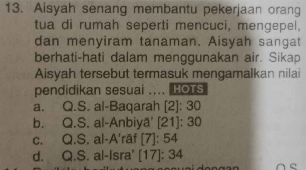 Aisyah senang membantu pekerjaan orang
tua di rumah seperti mencuci, mengepel,
dan menyiram tanaman. Aisyah sangat
berhati-hati dalam menggunakan air. Sikap
Aisyah tersebut termasuk mengamalkan nilai
pendidikan sesuai _HOTS
a. Q.S. al-Baqarah [2]: 30
b. Q.S. al-Anbiyā' [21]: 30
c. Q.S. al-A’rāf [7]: 54
d. Q.S. al-Isra' [17]: 34