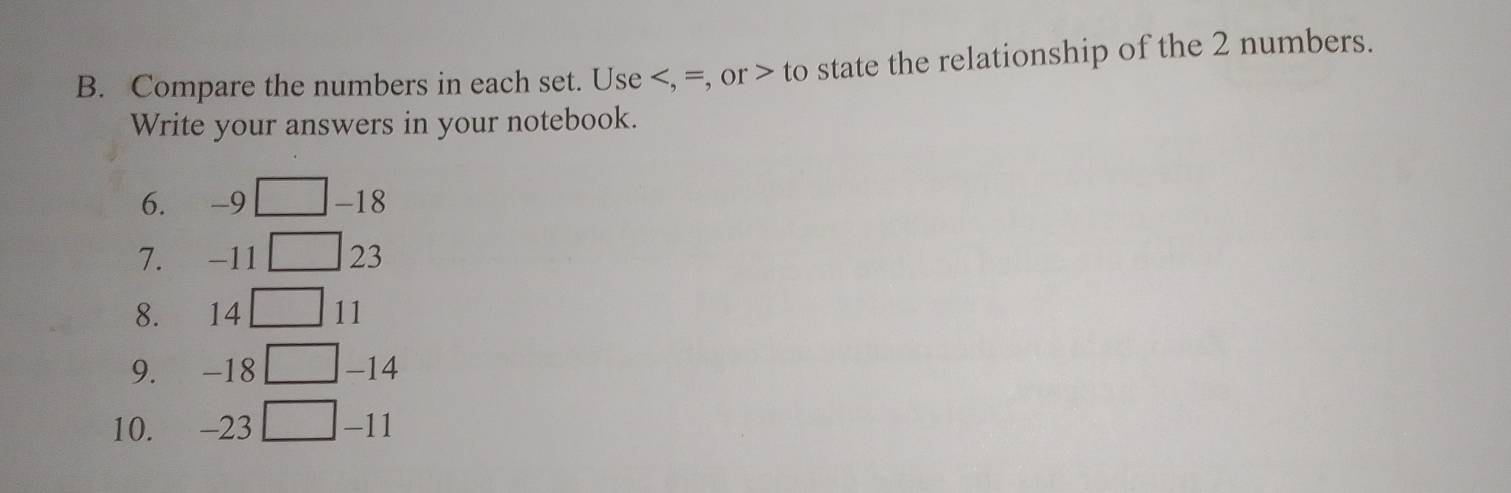 Compare the numbers in each set. Use , =, or to state the relationship of the 2 numbers. 
Write your answers in your notebook. 
6. -9 -18
7. -11 23
8. 14 11
9. -18 -14
10. -23 -11