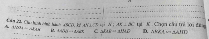 A
Câu 22. Cho hình bình hành ABCD, kẻ AH⊥ CD tại H; AK⊥ BC tại K. Chọn câu trả lời đúng
A. △ HDA∽ △ KAB B. △ ADH∽ △ ABK C. △ KAB∽ △ HAD D. △ BKA∽ △ AHD