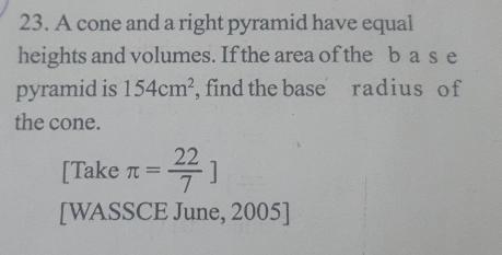 A cone and a right pyramid have equal 
heights and volumes. If the area of the b a s e 
pyramid is 154cm^2 , find the base radius o f 
the cone. 
[Take π = 22/7 ]
[WASSCE June, 2005]