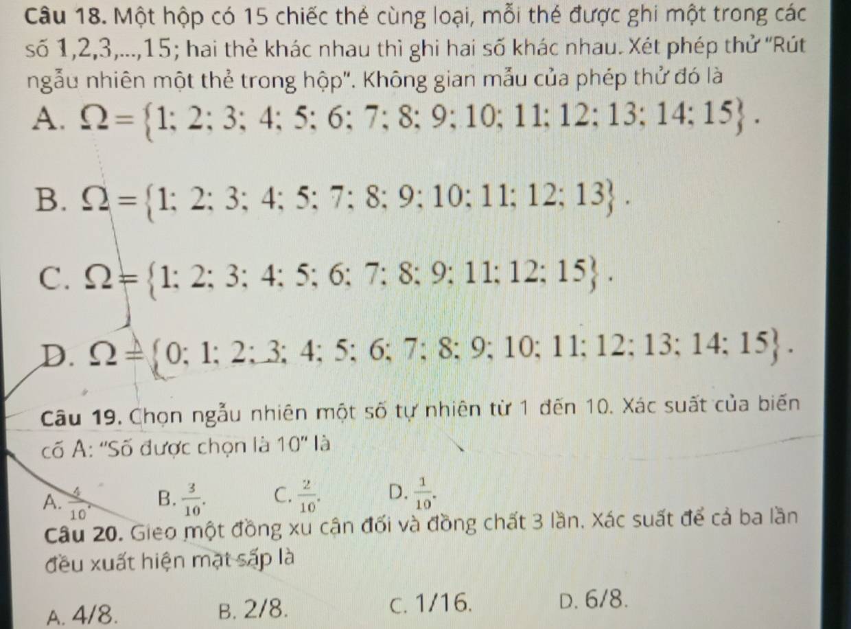 Một hộp có 15 chiếc thẻ cùng loại, mỗi thẻ được ghi một trong các
số 1, 2, 3,..., 15; hai thẻ khác nhau thì ghi hai số khác nhau. Xét phép thử ''Rút
ngẫu nhiên một thẻ trong hộp''. Không gian n hẫu của phép thử đó là
A. Omega = 1;2;3;4;5;6;7;8;9;10;11;12;13;14;15.
B. Omega = 1;2;3;4;5;7;8;9;10;11;12;13.
C. Omega = 1;2;3;4;5;6;7;8;9;11;12;15.
D. Omega = 0;1;2;3;4;5;6;7;8;9;10;11;12;13;14;15. 
Câu 19. Chọn ngẫu nhiên một số tự nhiên từ 1 đến 10. Xác suất của biến
cố A: ''Số được chọn là 10'' là
A.  4/10  B.  3/10 . C.  2/10 . D.  1/10 . 
Câu 20. Gieo một đồng xu cận đối và đồng chất 3 lần. Xác suất để cả ba lần
đều xuất hiện mạt sấp là
A. 4/8. B. 2/8.
c. 1/16. D. 6/8.