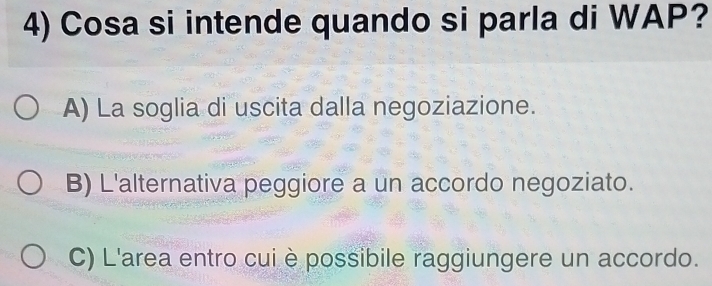 Cosa si intende quando si parla di WAP?
A) La soglia di uscita dalla negoziazione.
B) L'alternativa peggiore a un accordo negoziato.
C) L'area entro cui è possibile raggiungere un accordo.