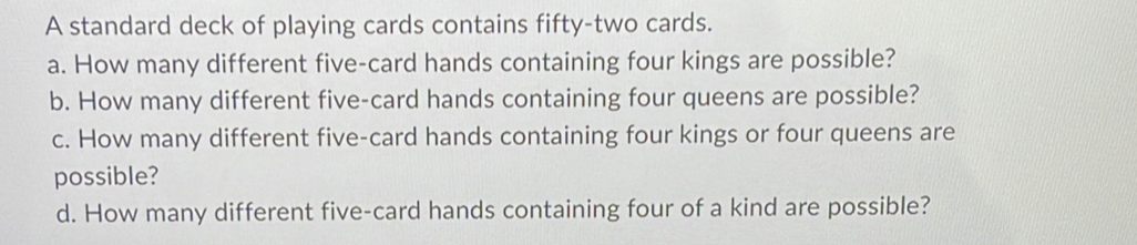 A standard deck of playing cards contains fifty-two cards. 
a. How many different five-card hands containing four kings are possible? 
b. How many different five-card hands containing four queens are possible? 
c. How many different five-card hands containing four kings or four queens are 
possible? 
d. How many different five-card hands containing four of a kind are possible?