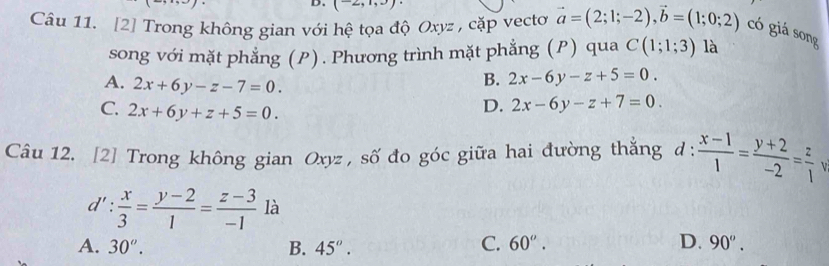 (2, -) 
Câu 11. [2] Trong không gian với hệ tọa độ Oxyz , cặp vecto vector a=(2;1;-2), vector b=(1;0;2) có giá song
song với mặt phẳng (P). Phương trình mặt phẳng (P) qua C(1;1;3) là
B. 2x-6y-z+5=0.
A. 2x+6y-z-7=0. D. 2x-6y-z+7=0.
C. 2x+6y+z+5=0. 
Câu 12. [2] Trong không gian Oxyz , số đo góc giữa hai đường thắng d :  (x-1)/1 = (y+2)/-2 = z/1  V
d': x/3 = (y-2)/1 = (z-3)/-1  là
C.
D.
A. 30^o. B. 45°. 60^o. 90^o.