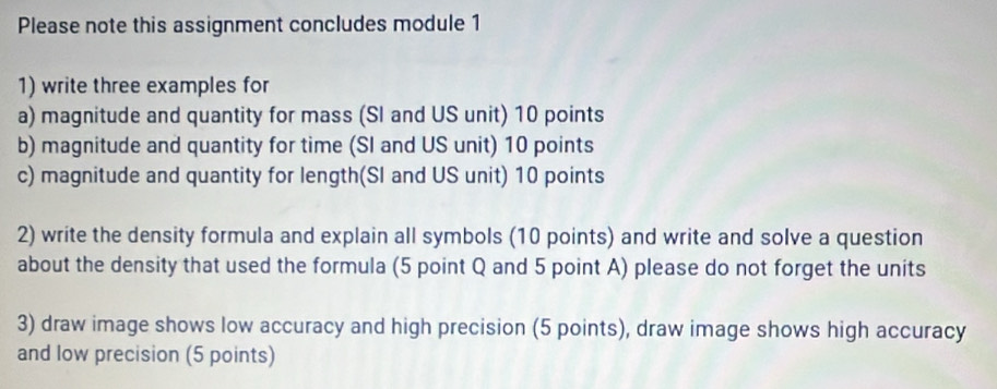 Please note this assignment concludes module 1 
1) write three examples for 
a) magnitude and quantity for mass (SI and US unit) 10 points 
b) magnitude and quantity for time (SI and US unit) 10 points 
c) magnitude and quantity for length(SI and US unit) 10 points 
2) write the density formula and explain all symbols (10 points) and write and solve a question 
about the density that used the formula (5 point Q and 5 point A) please do not forget the units 
3) draw image shows low accuracy and high precision (5 points), draw image shows high accuracy 
and low precision (5 points)