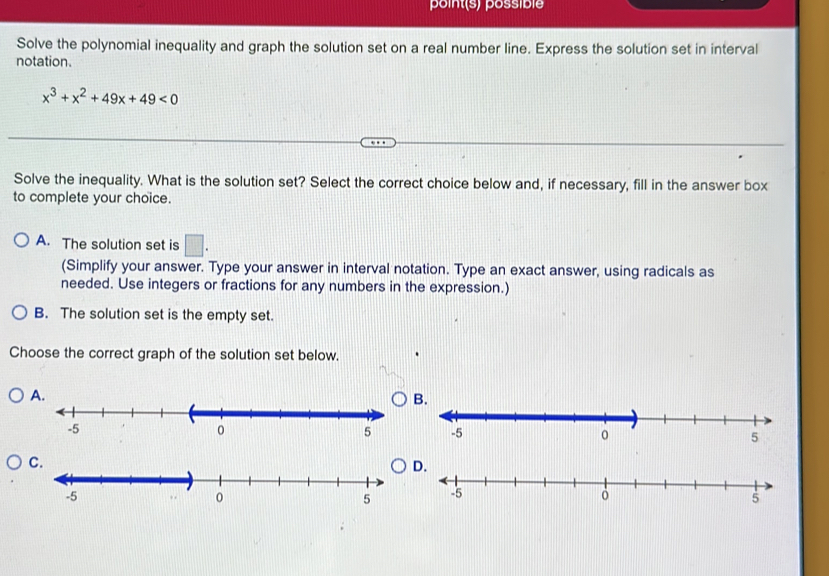 point(s) possible
Solve the polynomial inequality and graph the solution set on a real number line. Express the solution set in interval
notation.
x^3+x^2+49x+49<0</tex> 
Solve the inequality. What is the solution set? Select the correct choice below and, if necessary, fill in the answer box
to complete your choice.
A. The solution set is □. 
(Simplify your answer. Type your answer in interval notation. Type an exact answer, using radicals as
needed. Use integers or fractions for any numbers in the expression.)
B. The solution set is the empty set.
Choose the correct graph of the solution set below.
A.
B.
C.
D.