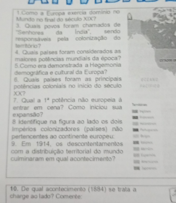 Como a Europa exercia domínio no 
Mundo no final do século XIX? 
3. Quais povos foram chamados de 
''Senhores'' da Índia'', sendo 
responsáveis pela colonização do 
território? 
4. Quais países foram considerados as 
maiores potências mundiais da época? 
5.Como era demonstrada a Hegemonia 
demográfica e cultural da Europa? 
6. Quaís países foram as principais 
potências coloniais no início do século clfiea 
XX? 
7. Qual a 1^a potência não europeia á 
entrar em cena? Como iniciou sua Termitón 
expansão? 
S a Rloso 
8 identifique na figura ao lado os dois 8
Impérios colonizadores (países) não 
N 
pertencentes ao continente europeu: 
9. Em 1914, os descontentamentos 
A . 
com a distribuição territorial do mundo Esparhols 
culminaram em qual acontecimento? Ameinicaniols 
hgoreses 
_ 
_ 
10. De qual acontecimento (1884) se trata a 
charge ao lado? Comente: