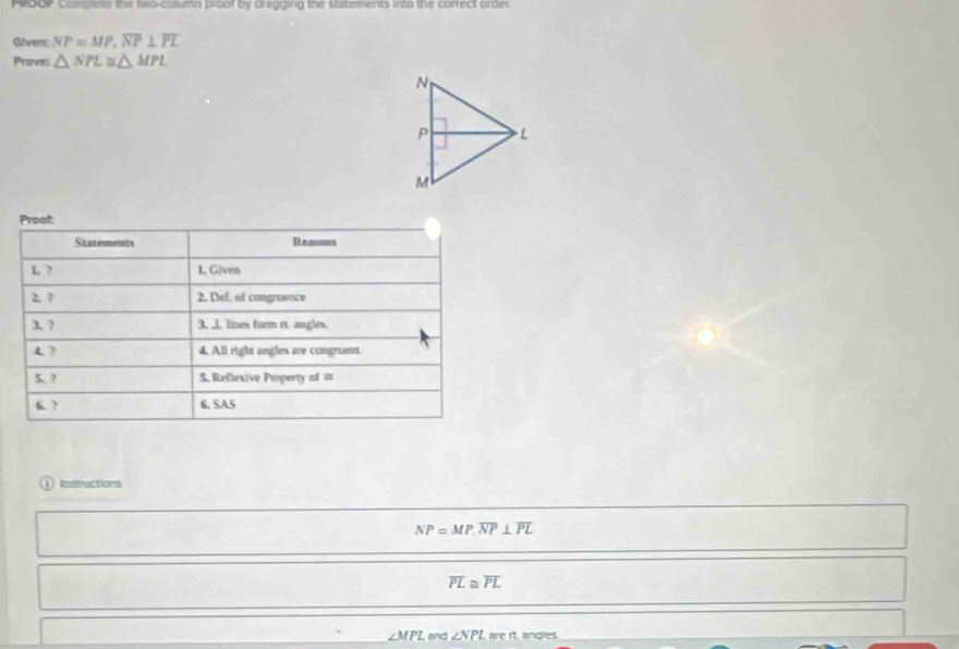 PR00P coplete thi twocolumn proof by dragging the statements into the correct order. 
Given; NP=MP, overline NP⊥ overline PL
Privess △ NPL≌ △ MPL
Proof: 
Statements Reasons 
L ? 1. Given 
2 7 2. Del. of congruence 
3. ? 3. ⊥ lines form rt. angles. 
4. ? 4. All right angles are congruent. 
5. ? 5. Reflexive Property of a 
6.? 6. SAS 
Instructions
NP=MP, overline NP⊥ overline PL
overline PL≌ overline PL
∠ MPL end ∠ NPL are rt. angles.