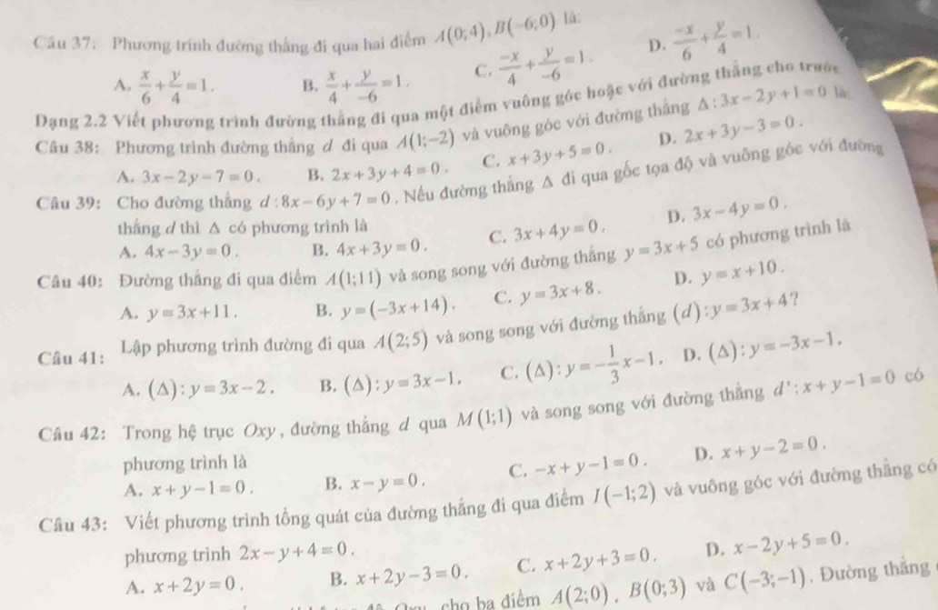 Phương trính đường thắng đi qua hai điểm A(0;4),B(-6;0) là:  (-x)/6 + y/4 =1.
A.  x/6 + y/4 =1. B.  x/4 + y/-6 =1. C.  (-x)/4 + y/-6 =1.
D.
i
Dạng 2.2 Vi trình đường thắng đi qua một điểm vuông góc hoặc với đườ △ :3x-2y+1=0 là
Câu 38: Phương trình đường thắng ơ đi qua A(1;-2) và vuông góc với đường thắng
A. 3x-2y-7=0. B. 2x+3y+4=0. C. x+3y+5=0. D. 2x+3y-3=0.
Câu 39: Cho đường thắng d:8x-6y+7=0 , Nếu đường thắng A đi qua gốc tọa độ và vuông góc với đường
thắng d thì △ c6 phương trình là
A. 4x-3y=0. B. 4x+3y=0. C. 3x+4y=0. D. 3x-4y=0.
Câu 40: Đường thắng đi qua điểm A(1;11) và song song với đường thắng y=3x+5 có phương trình là
A. y=3x+11. B. y=(-3x+14). C. y=3x+8. D. y=x+10.
°?
Câu 41: Lập phương trình đường đi qua A(2;5) và song song với đường thắng (d): y=3x+4
A. (△ ):y=3x-2. B. (△ ):y=3x-1. C. (△): y=- 1/3 x-1. D. (△): y=-3x-1.
Câu 42: Trong hệ trục Oxy, đường thắng d qua M(1;1) và song song với đường thẳng d':x+y-1=0 có
phương trình là
A. x+y-1=0. B. x-y=0. C. -x+y-1=0. D. x+y-2=0.
Câu 43: Viết phương trình tổng quát của đường thẳng đi qua điểm I(-1;2) và vuông góc với đường thắng có
phương trình 2x-y+4=0.
A. x+2y=0. B. x+2y-3=0 C. x+2y+3=0. D. x-2y+5=0.
cho ba điểm A(2;0),B(0;3) và C(-3;-1). Đường thẳng