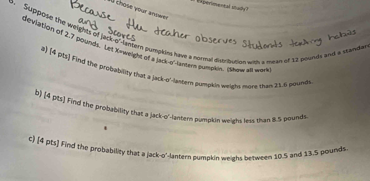 experimental study? 
chose your answer 
o. Suppose the weights of jack-o'-lantern pumpkins have a normal distribution with a mean of 12 pounds and a standar 
deviation of 2.7 pounds, Let X= weight of a jack-o'-lantern pumpkin. (Show all work 
a) [4 pts] Find the probability that a jack-o'-lantern pumpkin weighs more than 21.6 pounds
b) [4 pts] Find the probability that a jack-o'-lantern pumpkin weighs less than 8.5 pounds. 
e 
c) [4 pts] Find the probability that a jack-o'-lantern pumpkin weighs between 10.5 and 13.5 pounds.