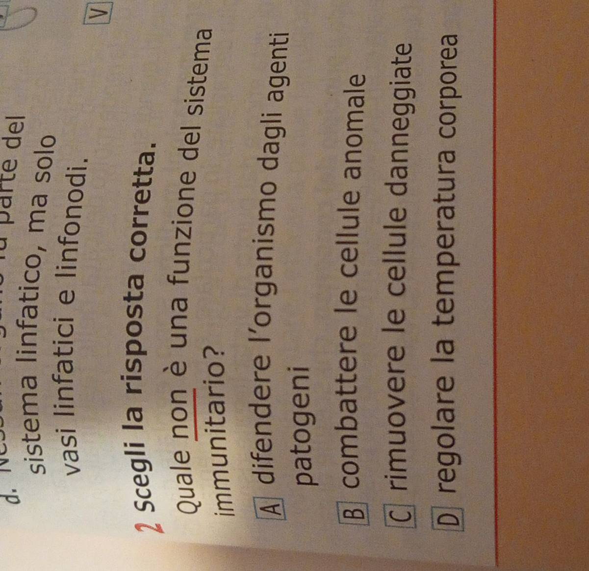 parte del
sistema linfatico, ma solo
vasi linfatici e linfonodi.
V
2 Scegli la risposta corretta.
Quale non è una funzione del sistema
immunitario?
À difendere l'organismo dagli agenti
patogeni
B combattere le cellule anomale
rimuovere le cellule danneggiate
D regolare la temperatura corporea