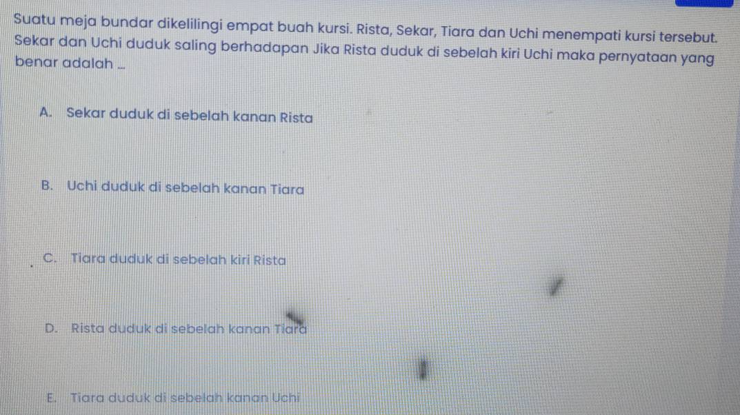 Suatu meja bundar dikelilingi empat buah kursi. Rista, Sekar, Tiara dan Uchi menempati kursi tersebut.
Sekar dan Uchi duduk saling berhadapan Jika Rista duduk di sebelah kiri Uchi maka pernyataan yang
benar adalah ...
A. Sekar duduk di sebelah kanan Rista
B. Uchi duduk di sebelah kanan Tiara
C. Tiara duduk di sebelah kiri Rista
D. Rista duduk di sebelah kanan Tiara
E. Tiara duduk di sebelah kanan Uchi