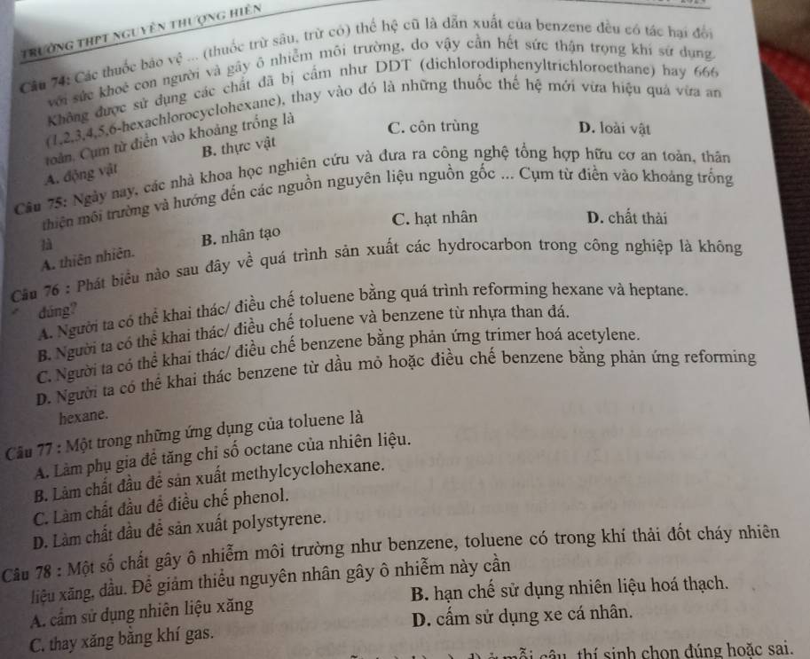 trường thPT nguyên thượng hiên
Câu 74: Các thuốc bảo vệ ... (thuốc trừ sâu, trừ có) thể hệ cũ là dẫn xuất của benzene đều có tác hại đổi
với sức khoẻ con người và gây ô nhiễm môi trường, do vậy cần hết sức thận trọng khí sứ dụng
Không được sử dụng các chất đã bị cấm như DDT (dichlorodiphenyltrichloroethane) hay 666
(1,2,3,4,5,6-hexachlorocyclohexane), thay vào đó là những thuốc thế hệ mới vừa hiệu quá vừa an
toàn, Cụm từ điễn vào khoảng trống là
C. côn trùng D. loài vật
A. động vật B. thực vật
Câu 75: Ngày nay, các nhà khoa học nghiên cứu và đưa ra công nghệ tổng hợp hữu cơ an toàn, thân
thiện môi trường và hướng đến các nguồn nguyên liệu nguồn gốc ... Cụm từ điền vào khoảng trống
C. hạt nhân D. chất thài
là
A. thiên nhiên. B. nhân tạo
Câầu 76 : Phát biểu nào sau đây về quá trình sản xuất các hydrocarbon trong công nghiệp là không
A. Người ta có thể khai thác/ điều chế toluene bằng quá trình reforming hexane và heptane.
dúng?
B. Người ta có thể khai thác/ điều chế toluene và benzene từ nhựa than đá.
C. Người ta có thể khai thác/ điều chế benzene bằng phản ứng trimer hoá acetylene.
D. Người ta có thể khai thác benzene từ dầu mỏ hoặc điều chế benzene bằng phản ứng reforming
hexane.
Cầu 77 : Một trong những ứng dụng của toluene là
A. Làm phụ gia để tăng chỉ số octane của nhiên liệu.
B. Làm chất đầu để sản xuất methylcyclohexane.
C. Làm chất đầu đề điều chế phenol.
D. Làm chất đầu để sản xuất polystyrene.
Câu 78 : Một số chất gây ô nhiễm môi trường như benzene, toluene có trong khí thải đốt cháy nhiên
liệu xãng, dầu. Để giảm thiểu nguyên nhân gây ô nhiễm này cần
A. cầm sử dụng nhiên liệu xăng B. hạn chế sử dụng nhiên liệu hoá thạch.
D. cấm sử dụng xe cá nhân.
C. thay xăng bằng khí gas.
c â u  thí sinh chon đúng hoặc sai.