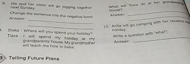 Ida and her sister will go jogging together What will Tiara do at her grandparer 
next Sunday. 
house?_ 
_ 
Change the sentence into the negalive form! 
Answer: 
Answer: 
_ 
_10. Anita will go camping with her cousina e 
holiday. 
. Siska : Where will you spend your holiday? 
Write a question with "what"! 
Tiara : I will spend my holiday at my_ 
grandparents' house. My grandmother Answer 
will teach me how to bake. 
B> Telling Future Plans