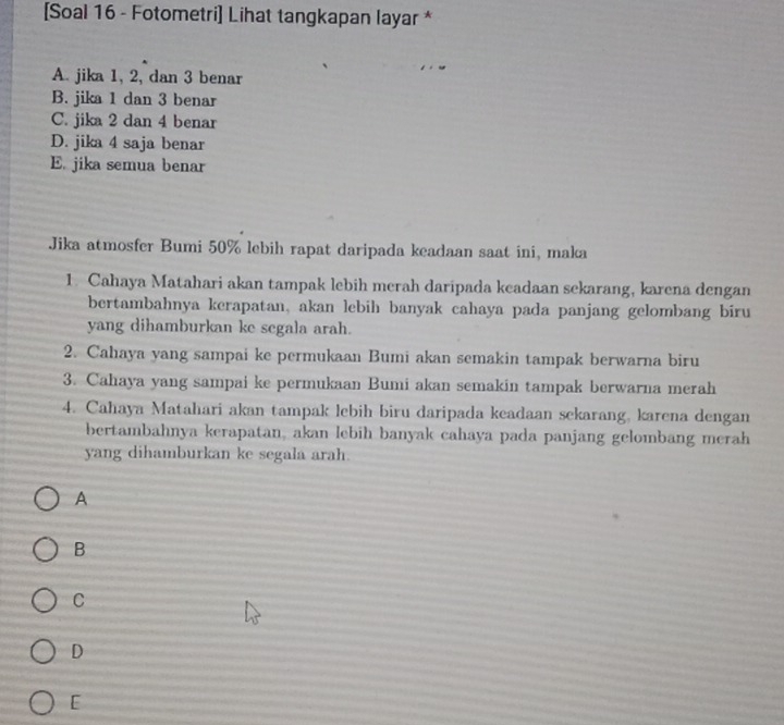 [Soal 16 - Fotometri] Lihat tangkapan layar *
A. jika 1, 2, dan 3 benar
B. jika 1 dan 3 benar
C. jika 2 dan 4 benar
D. jika 4 saja benar
E. jika semua benar
Jika atmosfer Bumi 50% lebih rapat daripada keadaan saat ini, maka
1. Cahaya Matahari akan tampak lebih merah daripada keadaan sekarang, karena dengan
bertambahnya kerapatan, akan lebih banyak cahaya pada panjang gelombang biru
yang dihamburkan ke segala arah.
2. Cahaya yang sampai ke permukaan Bumi akan semakin tampak berwarna biru
3. Cahaya yang sampai ke permukaan Bumi akan semakin tampak berwarna merah
4. Cahaya Matahari akan tampak lebih biru daripada keadaan sekarang, karena dengan
bertambahnya kerapatan, akan lebih banyak cahaya pada panjang gelombang merah
yang dihamburkan ke segala arah.
A
B
C
D
[