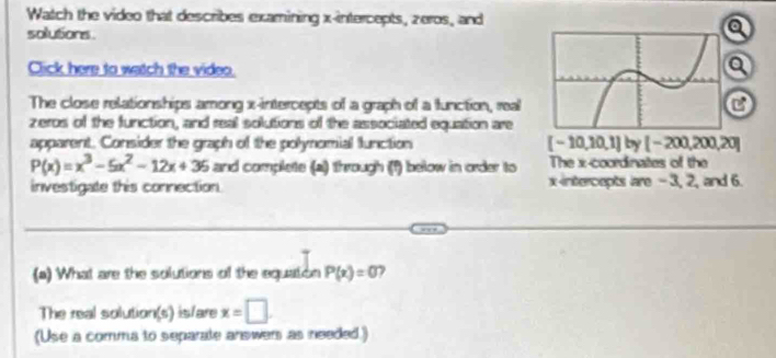 Watch the video that describes examining x-intercepts, zeros, and 
solutions. 
a 
Click here to watch the video. 
a 
The close relationships among x-intercepts of a graph of a function, real 
C 
zeros of the function, and real solutions of the associated equation are 
apparent. Consider the graph of the polynomial function [-10,10,1]by[-200,200,20]
P(x)=x^3-5x^2-12x+36 and complete (a) through (f) below in order to The x-coordinates of the 
investigate this connection. xintercepts lare - 3, 2, and 6. 
(a) What are the solutions of the equation P(x)=0 7 
The real solution(s) is/are x=□. 
(Use a comma to separate answer as needed.)