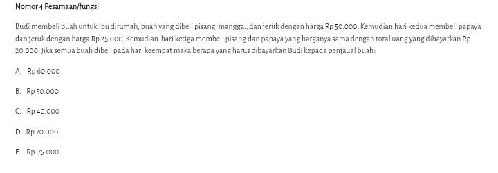 Nomor 4 Pesamaan/fungsi
Budi membeli buah untuk Ibu dirumah, buah yang dibeli pisang, mangga., dan jeruk dengan harga Rp 50.000. Kemudian hari kedua membeli papaya
dan jeruk dengan harga Rp 25.000. Kemudian hari ketiga membeli pisang dan papaya yang harganya sama dengan total uang yang dibayarkan Rp
20.000. Jika semua buah dibeli pada hari keempat maka berapa yang harus dibayarkan Budi kepada penjaual buah?
A. Rp 60.000
B. Rp 50.000
C. Rp 40.000
D. Rp 70.000
E. Rp. 75.000