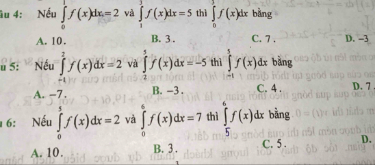 âu 4: Nếu ∈tlimits _0^1f(x)dx=2 và ∈tlimits _1^3f(x)dx=5 thì ∈tlimits _0^3f(x)dx bǎng
A. 10. B. 3. C. 7. D. -3
u 5: Nếu ∈tlimits _(-1)^2f(x)dx=2 và ∈tlimits _2^5f(x)dx=-5 thì ∈tlimits _(-1)^5f(x)dx bằng
A. -7. B. -3. C. 4. D. 7
16: Nếu ∈tlimits _0^5f(x)dx=2 và ∈tlimits _0^6f(x)dx=7 thì ∈tlimits _5^6f(x)dx bằng
D.
A. 10. B. 3.
C. 5.