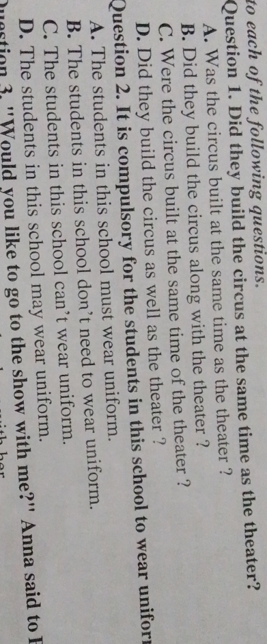 to each of the following questions.
Question 1. Did they build the circus at the same time as the theater?
A. Was the circus built at the same time as the theater ?
B. Did they build the circus along with the theater ?
C. Were the circus built at the same time of the theater ?
D. Did they build the circus as well as the theater ?
Question 2. It is compulsory for the students in this school to wear uniforn
A. The students in this school must wear uniform.
B. The students in this school don’t need to wear uniform.
C. The students in this school can’t wear uniform.
D. The students in this school may wear uniform.
question 3. "Would you like to go to the show with me?" Anna said to I