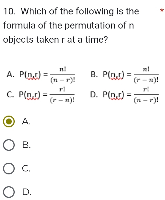 Which of the following is the *
formula of the permutation of n
objects taken r at a time?
A. P(n,r)= n!/(n-r)!  B. P(n,r)= n!/(r-n)! 
C. P(n,r)= r!/(r-n)!  D. P(n,r)= r!/(n-r)! 
A.
B.
C.
D.