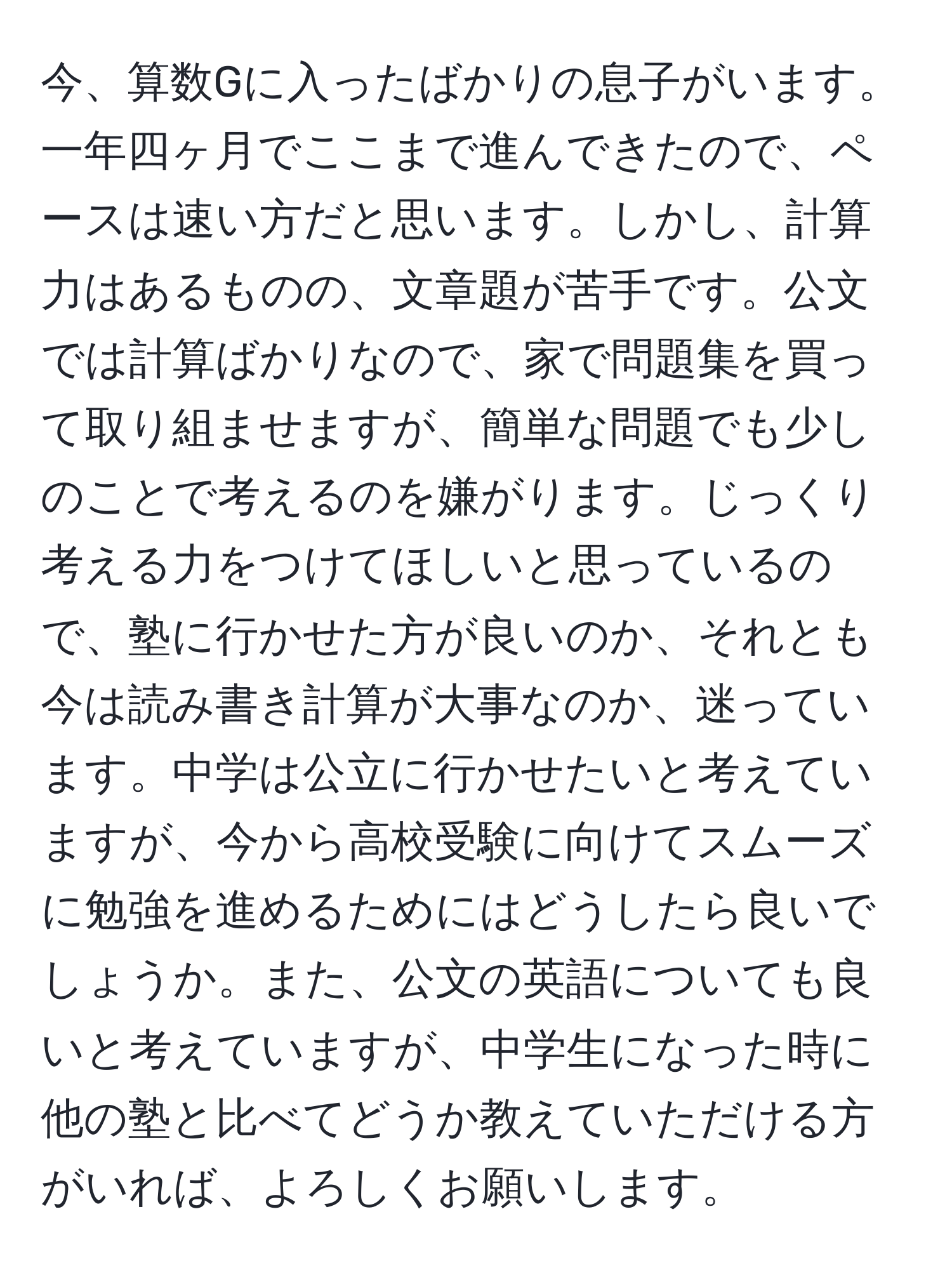 今、算数Gに入ったばかりの息子がいます。一年四ヶ月でここまで進んできたので、ペースは速い方だと思います。しかし、計算力はあるものの、文章題が苦手です。公文では計算ばかりなので、家で問題集を買って取り組ませますが、簡単な問題でも少しのことで考えるのを嫌がります。じっくり考える力をつけてほしいと思っているので、塾に行かせた方が良いのか、それとも今は読み書き計算が大事なのか、迷っています。中学は公立に行かせたいと考えていますが、今から高校受験に向けてスムーズに勉強を進めるためにはどうしたら良いでしょうか。また、公文の英語についても良いと考えていますが、中学生になった時に他の塾と比べてどうか教えていただける方がいれば、よろしくお願いします。