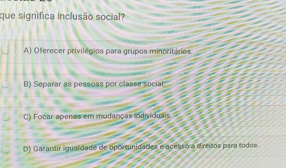 que significa inclusão social?
A) Oferecer privilégios para grupos minoritários.
B) Separar as pessoas por classe social:
C) Focar apenas em mudanças individuais.
D) Garantir igualdade de oportunidades e acesso a direitos para todos.