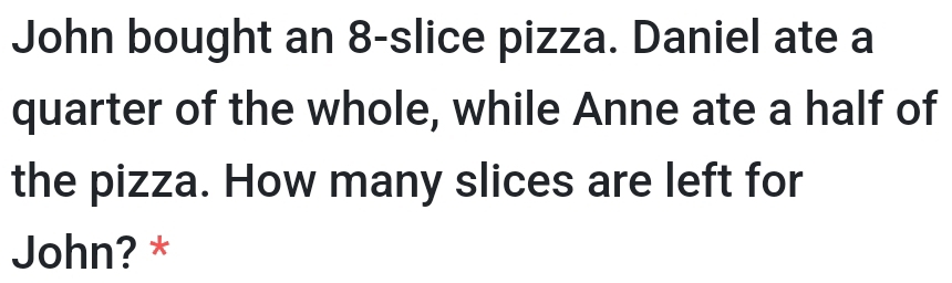 John bought an 8-slice pizza. Daniel ate a 
quarter of the whole, while Anne ate a half of 
the pizza. How many slices are left for 
John? *