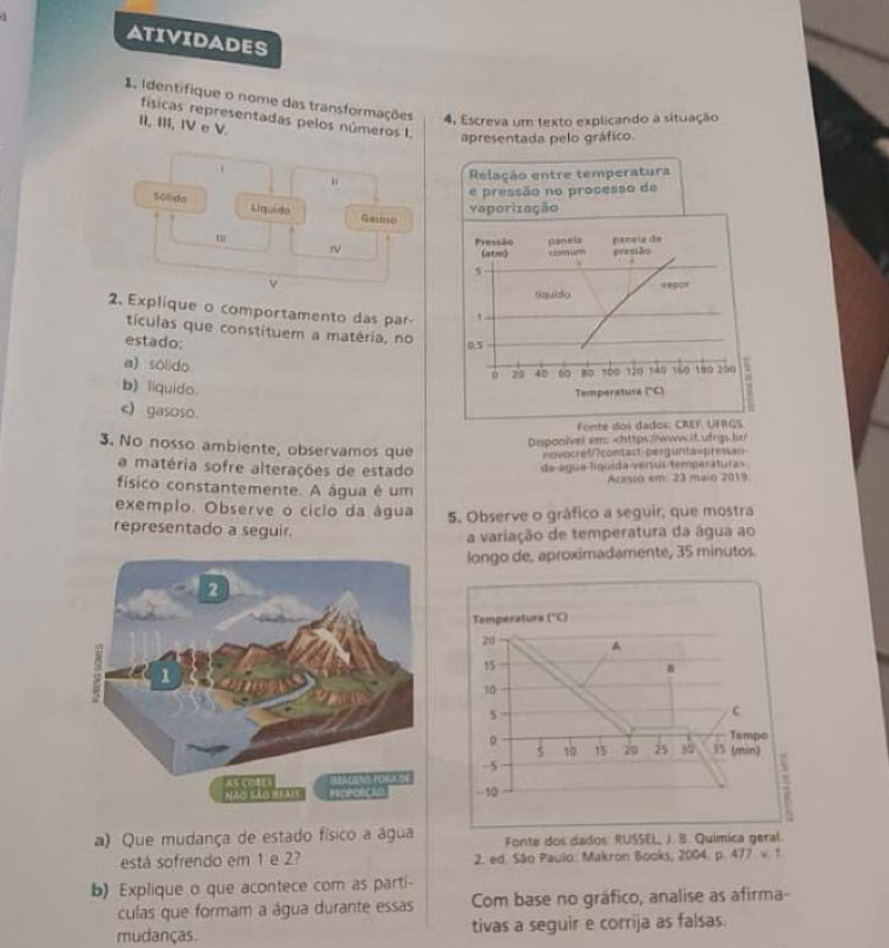 ATIVIDADES
1. Identifique o nome das transformações 4. Escreva um texto explicando a situação
físicas representadas pelos números I.
II, III, IV e V
apresentada pelo gráfico
Relação entre temperatura
e pressão no processo de
vaporização
Pressão panela panela de
(atm) comum presião
5
vepor
riquido
2、 Explique o comportamento das par- !
tículas que constituem a matéria, no
0.5
estado: 60 no 100 120 145 160  1 t□ 200
a) sólido. ^circ C -
20 40
b) liquido.
Temperasita
c) gasoso
Fonte dos dados: CREF. UFRGS
Dupcolvel.em: (^circ C)
20
A
!5
so
5
C
。
Tampo
5 10 15 20 25 32 15 (min)
- 5
-10
a) Que mudança de estado físico a água Fonte dos dados: RUSSEL J. B. Química geral.
está sofrendo em 1 e 2? 2. ed. São Paulo: Makron Books, 2004. p. 477y τ
b) Explique o que acontece com as parti-
culas que formam a água durante essas Com base no gráfico, analise as afirma-
mudanças. tivas a seguir e corrija as falsas.