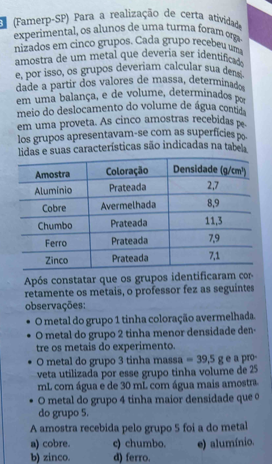 (Famerp-SP) Para a realização de certa atividade
experimental, os alunos de uma turma foram orga-
nizados em cinco grupos. Cada grupo recebeu uma
amostra de um metal que deveria ser identificado
e, por isso, os grupos deveriam calcular sua densi-
dade a partir dos valores de massa, determinados
em uma balança, e de volume, determinados por
meio do deslocamento do volume de água contida
em uma proveta. As cinco amostras recebidas pe-
los grupos apresentavam-se com as superfícies po-
lidas e suas características são indicadas na tabela.
Após constatar que os grupos identificaram cor-
retamente os metais, o professor fez as seguintes
observações:
O metal do grupo 1 tinha coloração avermelhada.
O metal do grupo 2 tinha menor densidade den-
tre os metais do experimento.
O metal do grupo 3 tinha massa =39,5ge a pro-
veta utilizada por esse grupo tinha volume de 25
mL com água e de 30 mL com água mais amostra.
O metal do grupo 4 tinha maior densidade que o
do grupo 5.
A amostra recebida pelo grupo 5 foi a do metal
a) cobre. c) chumbo. e) alumínio.
b) zinco. d) ferro.