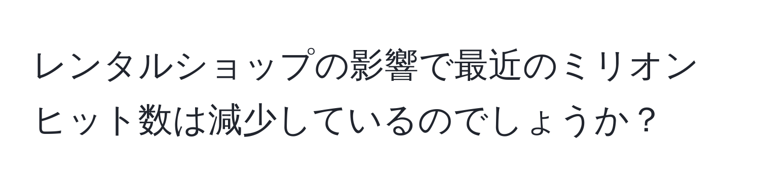 レンタルショップの影響で最近のミリオンヒット数は減少しているのでしょうか？