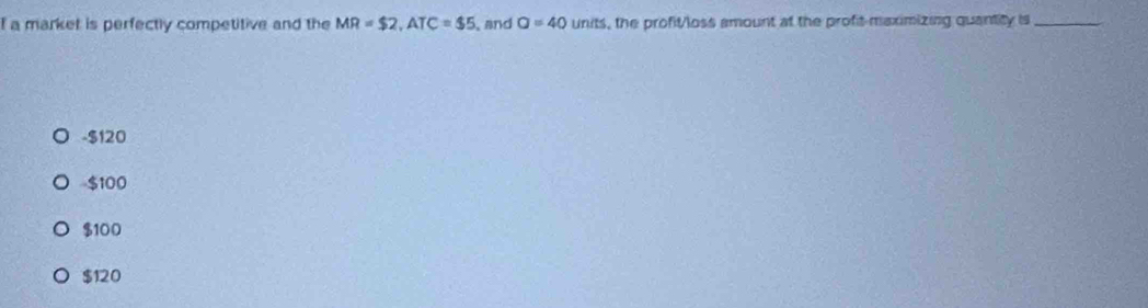 a market is perfectly competitive and the MR=$2, ATC=$5 and a=40 units, the profit/loss amount at the profit-maximizing quantity is_
- $120
$100
$100
$120