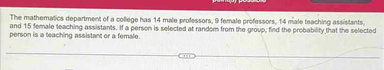 The mathematics department of a college has 14 male professors, 9 female professors, 14 male teaching assistants, 
and 15 female teaching assistants. If a person is selected at random from the group; find the probability that the selected 
person is a teaching assistant or a female.