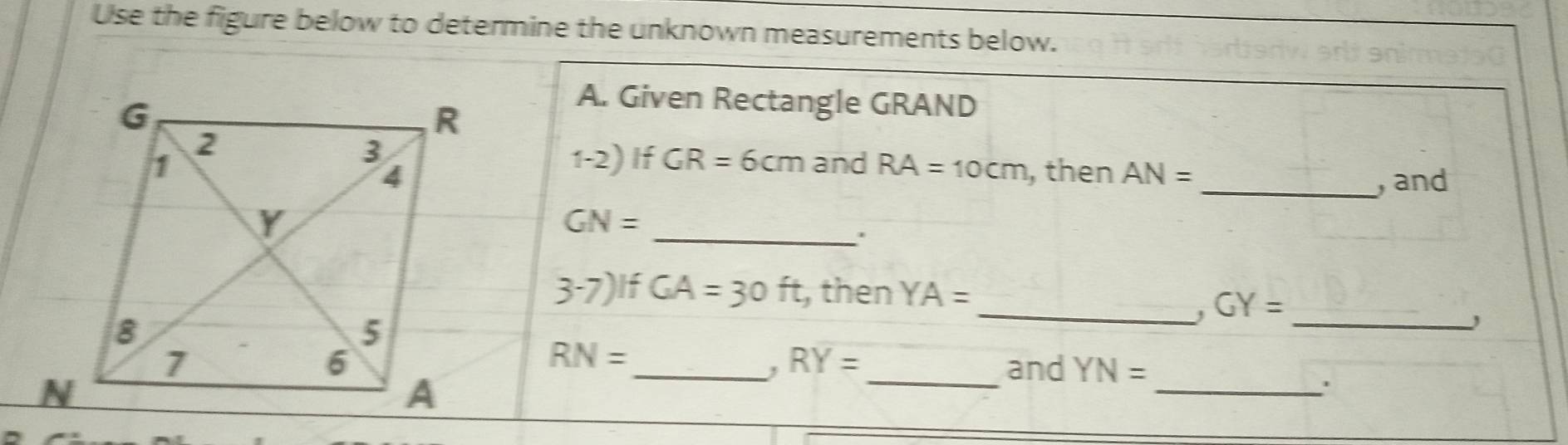 Use the figure below to determine the unknown measurements below. 
A. Given Rectangle GRAND
1-2) If GR=6cm
and RA=10cm , then AN=
_, and 
_
GN=
' 
3-7) If GA=30ft , then YA=
_. GY= _
RN=
, RY=
__and YN=
_