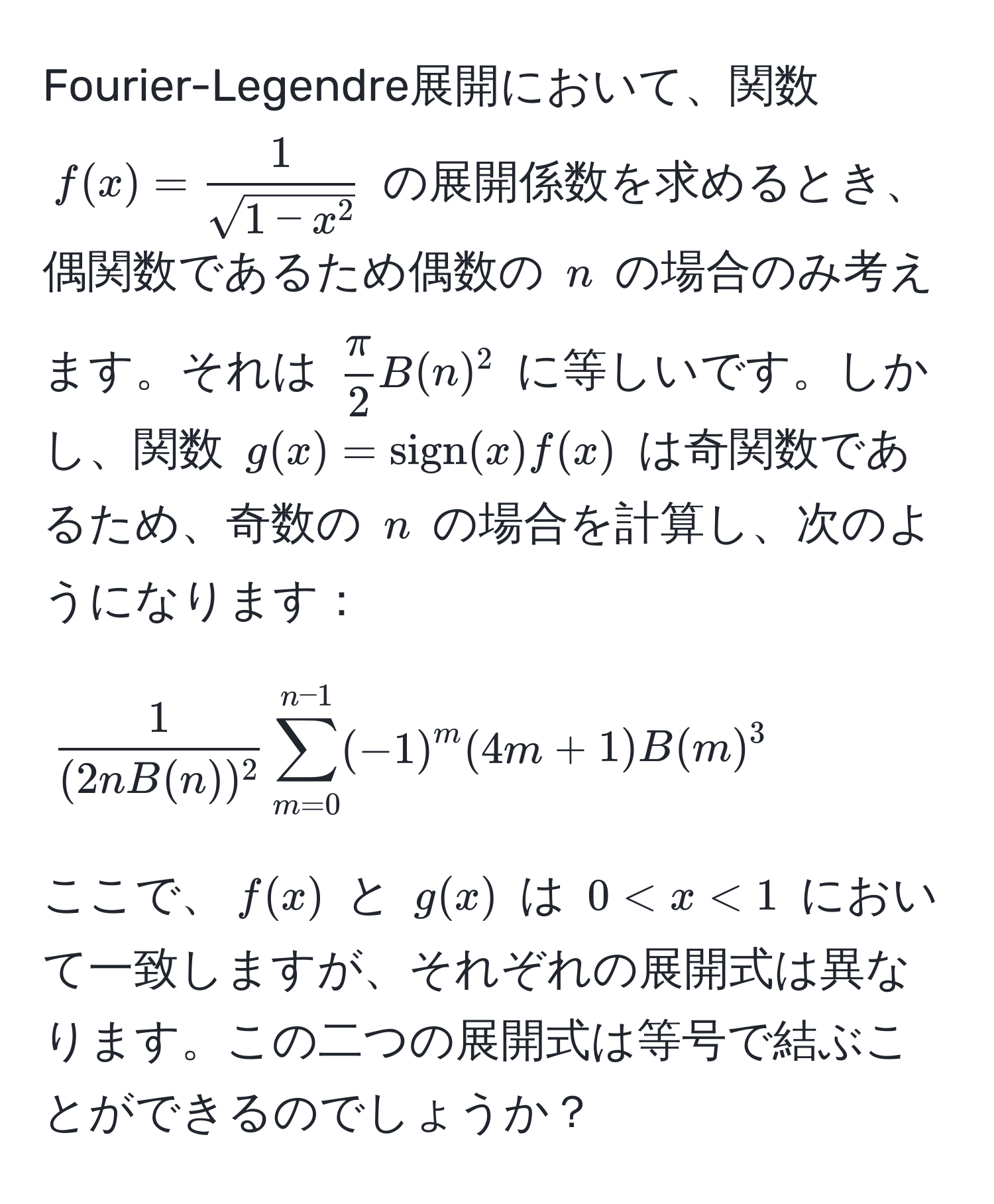 Fourier-Legendre展開において、関数 ( f(x) = frac1sqrt(1-x^2) ) の展開係数を求めるとき、偶関数であるため偶数の ( n ) の場合のみ考えます。それは (  π/2  B(n)^2 ) に等しいです。しかし、関数 ( g(x) = sign(x) f(x) ) は奇関数であるため、奇数の ( n ) の場合を計算し、次のようになります： 
[  1/(2n B(n))^2  sum_(m=0)^(n-1) (-1)^m (4m+1) B(m)^3 ]
ここで、( f(x) ) と ( g(x) ) は ( 0 < x < 1 ) において一致しますが、それぞれの展開式は異なります。この二つの展開式は等号で結ぶことができるのでしょうか？