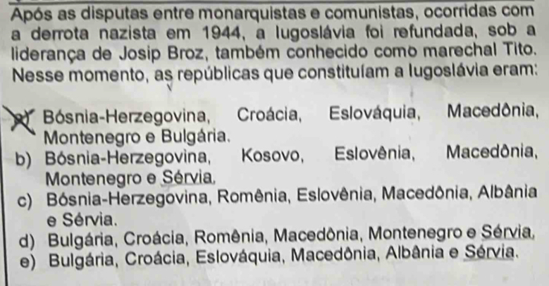 Após as disputas entre monarquistas e comunistas, ocorridas com
a derrota nazista em 1944, a lugoslávia foi refundada, sob a
liderança de Josip Broz, também conhecido como marechal Tito.
Nesse momento, as repúblicas que constituíam a lugoslávia eram:
Bósnia-Herzegovina, Croácia, Eslováquia, Macedônia,
Montenegro e Bulgária.
b) Bósnia-Herzegovina, Kosovo, Eslovênia, Macedônia,
Montenegro e Sérvia,
c) Bósnia-Herzegovina, Romênia, Eslovênia, Macedônia, Albânia
e Sérvia.
d) Bulgária, Croácia, Romênia, Macedônia, Montenegro e Sérvia,
e) Bulgária, Croácia, Eslováquia, Macedônia, Albânia e Sérvia.