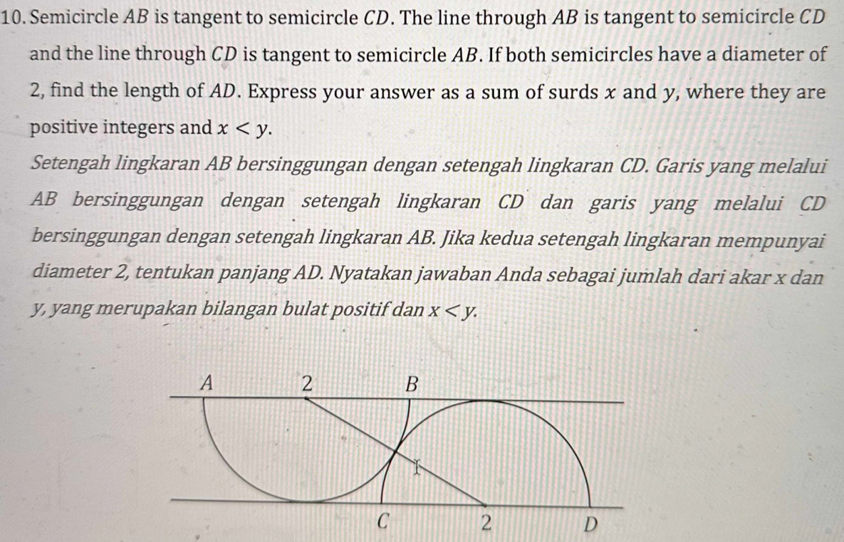 Semicircle AB is tangent to semicircle CD. The line through AB is tangent to semicircle CD
and the line through CD is tangent to semicircle AB. If both semicircles have a diameter of
2, find the length of AD. Express your answer as a sum of surds x and y, where they are
positive integers and x . 
Setengah lingkaran AB bersinggungan dengan setengah lingkaran CD. Garis yang melalui
AB bersinggungan dengan setengah lingkaran CD dan garis yang melalui CD
bersinggungan dengan setengah lingkaran AB. Jika kedua setengah lingkaran mempunyai
diameter 2, tentukan panjang AD. Nyatakan jawaban Anda sebagai jumlah dari akar x dan
y, yang merupakan bilangan bulat positif dan x .