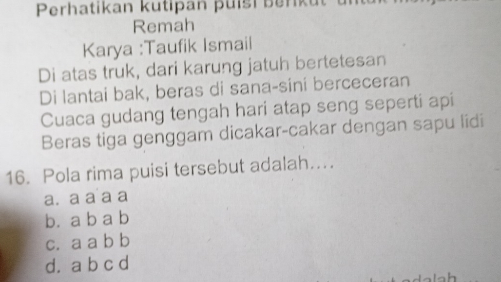 Perhatikan kutipan puísi ber ut
Remah
Karya :Taufik Ismail
Di atas truk, dari karung jatuh bertetesan
Di lantai bak, beras di sana-sini berceceran
Cuaca gudang tengah hari atap seng seperti api
Beras tiga genggam dicakar-cakar dengan sapu lidi
16. Pola rima puisi tersebut adalah…..
a. a a a a
b. a b a b
c. a a b b
d. a b c d