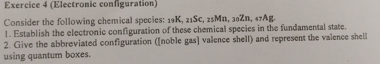 (Electronic configuration) 
Consider the following chemical species: 19K, 21Sc, 25Mn , 30Zn, 47Ag
1. Establish the electronic configuration of these chemical species in the fundamental state. 
2. Give the abbreviated configuration ([noble gas] valence shell) and represent the valence shell 
using quantum boxes.