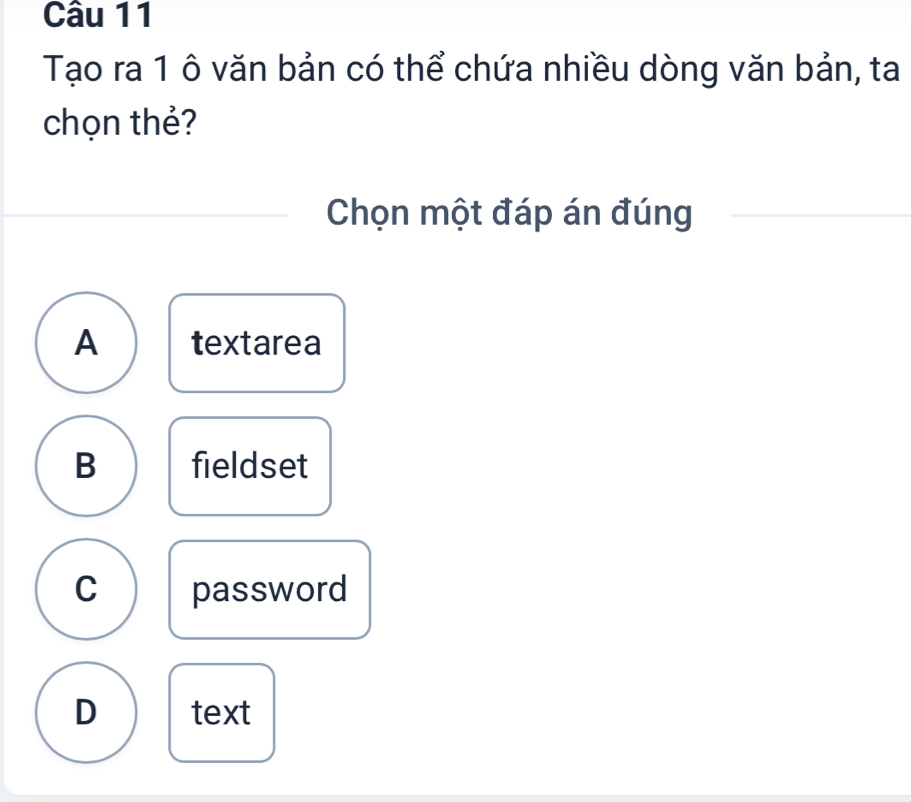 Tạo ra 1 ô văn bản có thể chứa nhiều dòng văn bản, ta
chọn thẻ?
Chọn một đáp án đúng
A textarea
B fieldset
C password
D text