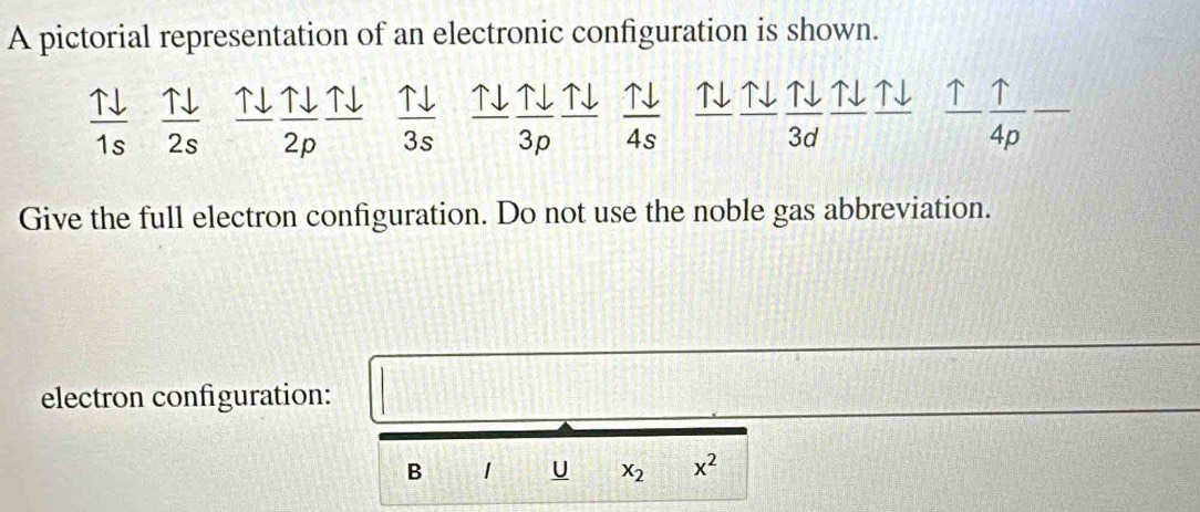 A pictorial representation of an electronic configuration is shown.
 1downarrow /1s   Tdownarrow /2s  uparrow downarrow _ Tdownarrow  N  uparrow downarrow /3s  T |sqrt() ↑↓ ↑↓  Tdownarrow /4s  1 ENNNN frac uparrow  uparrow /4p -
2D
P
3p
3d
Give the full electron configuration. Do not use the noble gas abbreviation. 
electron configuration: |
 1/2 (-]
B 1 U x_2 x^2