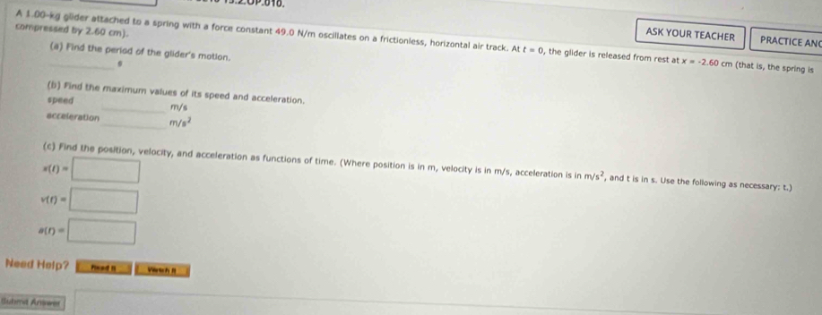 OP:040. 
compressed by 2.60 cm). 
ASK YOUR TEACHER PRACTICE AN 
A 1.00-kg glider attached to a spring with a force constant 49.0 N/m oscillates on a frictionless, horizontal air track. At t=0 , the glider is released from rest at x=-2.60cm (that is, the spring is 
(a) Find the period of the glider's motion. 
0 
(b) Find the maximum values of its speed and acceleration. 
speed 
_ m/s
acceleration _ m/s^2
s(t)=□
(c) Find the position, velocity, and acceleration as functions of time. (Where position is in m, velocity is in m/s, acceleration is in m/s^2 , and t is in s. Use the following as necessary: t.)
v(t)=□
a(r)=□
Need Help? read I Vertch f 
Suhmd Answer