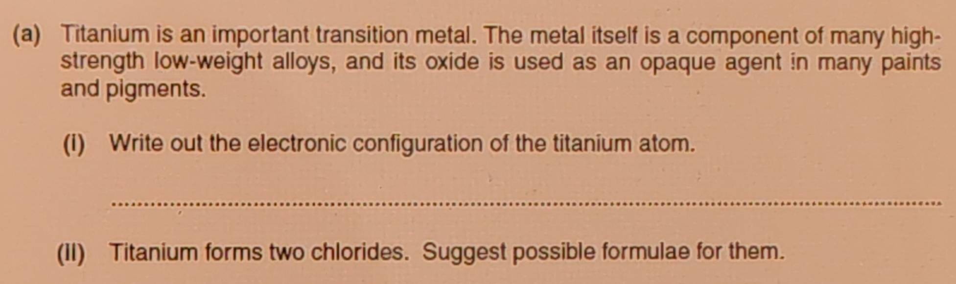 Titanium is an important transition metal. The metal itself is a component of many high- 
strength low-weight alloys, and its oxide is used as an opaque agent in many paints 
and pigments. 
(i) Write out the electronic configuration of the titanium atom. 
_ 
(II) Titanium forms two chlorides. Suggest possible formulae for them.