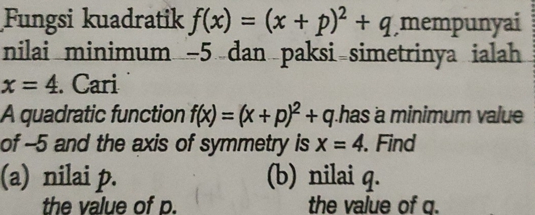 Fungsi kuadratik f(x)=(x+p)^2+q mempunyai 
nilai minimum −5 dan paksi simetrinya ialah
x=4. Cari 
A quadratic function f(x)=(x+p)^2+q has a minimum valu 
of --5 and the axis of symmetry is x=4. Find 
(a) nilai p. (b) nilai q. 
the value of p. the value of q.