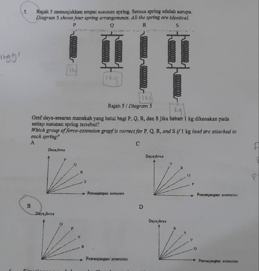 Rajah 5 menunjukkan empat susunan spring, Semua spring adalah serupa,
Diagram 5 shows four spring arrangements. All the spring are identical,
Q R s
Rajah 5 / Diagram 5
Graf daya-sesaran manakah yang betul bagi P, Q, R, dan S jika beban 1 kg dikenakan pada
setiap susunan spring tersebut?
Which group of force-extension grapf is correct for P, Q, R, and S if 1 kg load are attached to
each spring?
A
C
Daya foree
Daya force
Q
s
R
R
Q
s
P
Pemanjangan/ extension Pemanjangary extension
B
D
Daya force
Dayn force
k
s
[.
Q
Pemanjangan/ extensión Pemanjangan extension