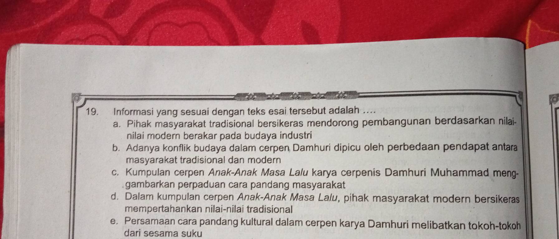 Informasi yang sesuai dengan teks esai tersebut adalah ..
a. Pihak masyarakat tradisional bersikeras mendorong pembangunan berdasarkan nilai-
nilai modern berakar pada budaya industri
b. Adanya konflik budaya dalam cerpen Damhuri dipicu oleh perbedaan pendapat antara
masyarakat tradisional dan modern
c. Kumpulan cerpen Anak-Anak Masa Lalu karya cerpenis Damhuri Muhammad meng-
gambarkan perpaduan cara pandang masyarakat
d. Dalam kumpulan cerpen Anak-Anak Masa Lalu, pihak masyarakat modern bersikeras
mempertahankan nilai-nilai tradisional
e. Persamaan cara pandang kultural dalam cerpen karya Damhuri melibatkan tokoh-tokoh
dari sesama suku