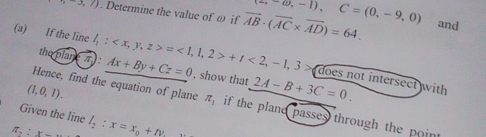 -,-3,7). Determine the value of ω if vector AB· (vector AC* vector AD)=64.
(2,-omega ,-1), C=(0,-9,0) and 
(a) If the line l_1: =1,1,2>+t<2,-1,3> does not intersect with 
the boxed planeπ  : Ax+By+Cz=0 , show that 2A-B+3C=0.
(1,0,1). 
Hence, find the equation of plane π _1 if the plane passes through the point 
Given the line
π _2:x= l_2:x=x_0+tv_.